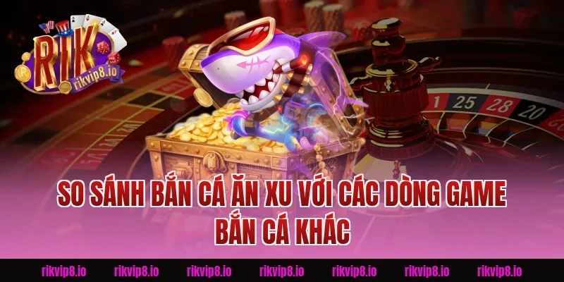 So sánh Bắn Cá Ăn Xu với các dòng game bắn cá khác